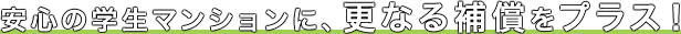 安心の学生マンションに、更なる補償をプラス！