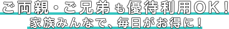 ご両親・ご兄弟も優待利用OK！家族みんなで、毎日がお得に！