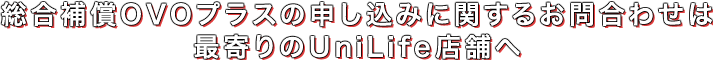 総合補償OVOプラスの申し込みに関するお問合わせは最寄りのUniLife店舗へ